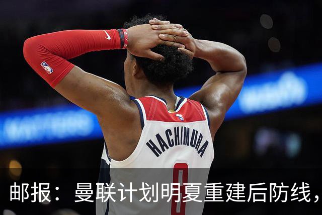 邮报：曼联计划明夏重建后防线，利马预计将离队
